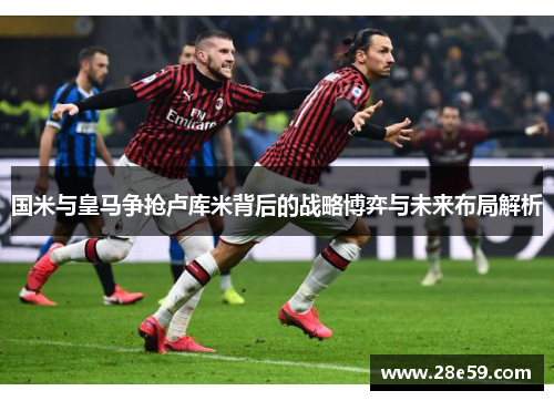 国米与皇马争抢卢库米背后的战略博弈与未来布局解析