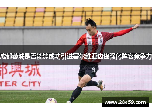 成都蓉城是否能够成功引进塞尔维亚边锋强化阵容竞争力