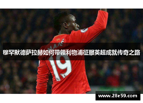 穆罕默德萨拉赫如何带领利物浦征服英超成就传奇之路